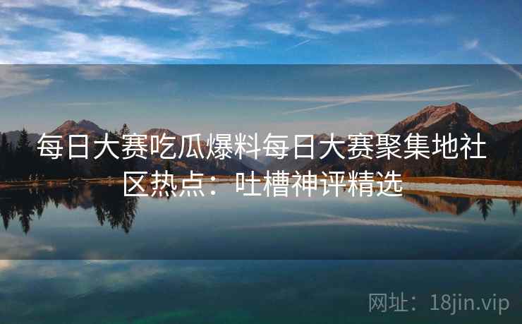 每日大赛吃瓜爆料每日大赛聚集地社区热点：吐槽神评精选