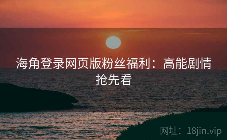 海角登录网页版粉丝福利:高能剧情抢先看