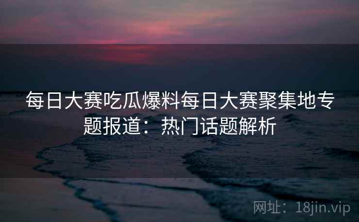 每日大赛吃瓜爆料每日大赛聚集地专题报道：热门话题解析