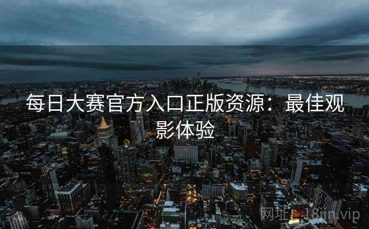 每日大赛官方入口正版资源:最佳观影体验