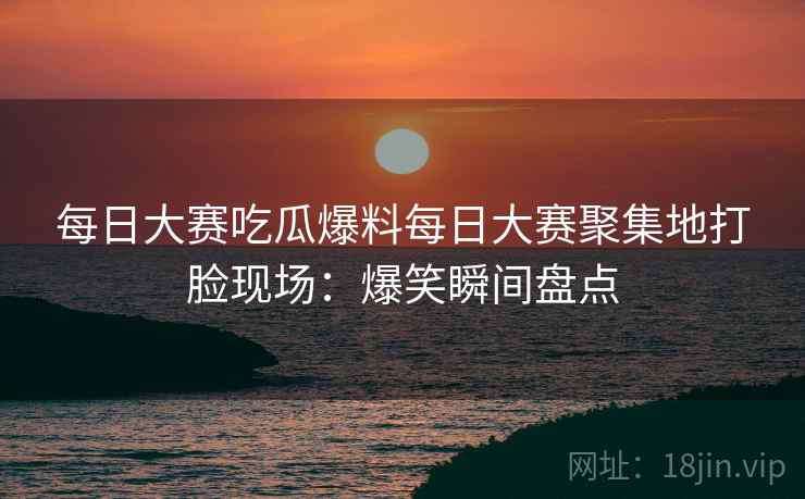 每日大赛吃瓜爆料每日大赛聚集地打脸现场：爆笑瞬间盘点