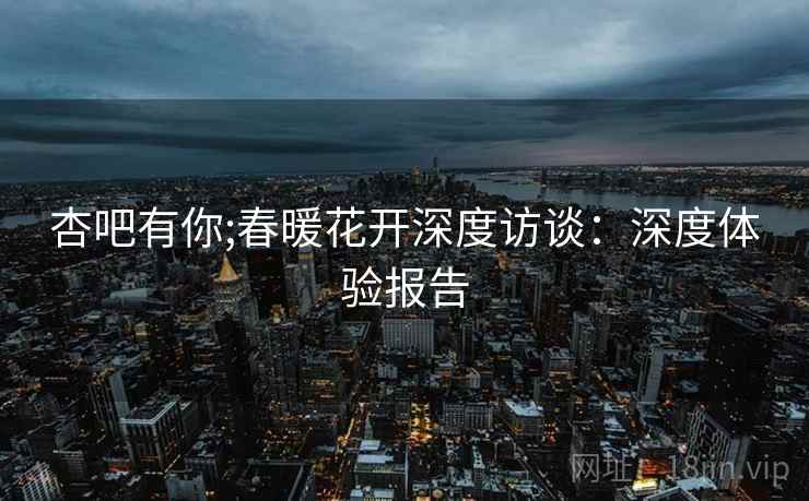 杏吧有你;春暖花开深度访谈:深度体验报告