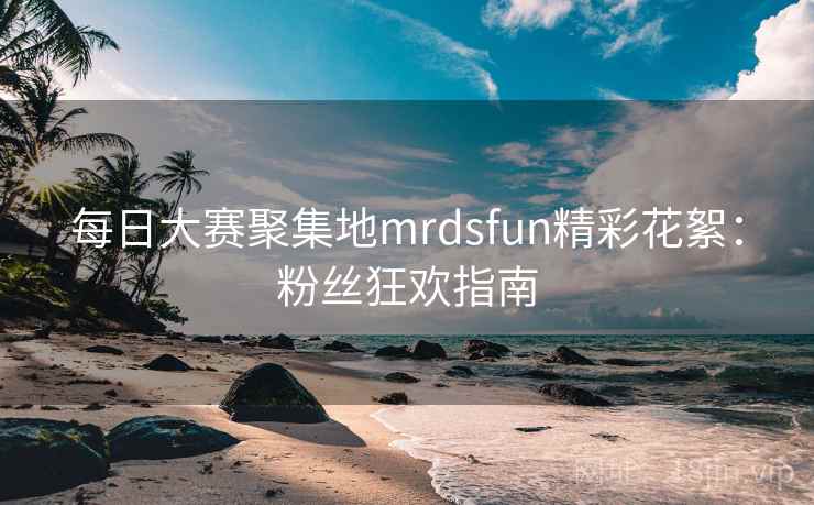 每日大赛聚集地mrdsfun精彩花絮:粉丝狂欢指南