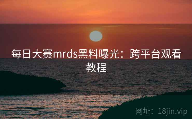 每日大赛mrds黑料曝光:跨平台观看教程