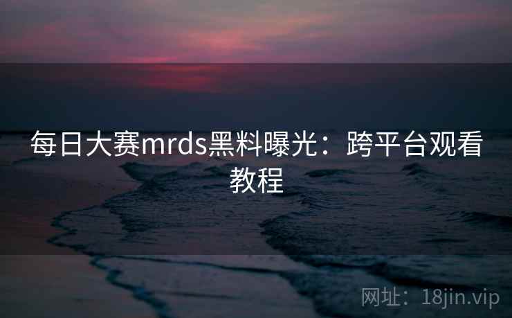 每日大赛mrds黑料曝光:跨平台观看教程