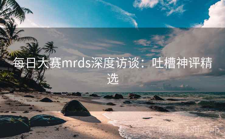 每日大赛mrds深度访谈:吐槽神评精选